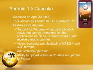 Android 1.5 Cupcake
• Released on April 30, 2009
• This version was based on Linux kernal2.6.27
• Features included are
   – Support for Widgets-miniature application
     views that can be embedded in other
     applications (such as the Home screen) and
     receive periodic updates
   – Video recording and playback in MPEG-4 and
     3GP formats
   – Auto-rotation operation
   – Ability to upload videos in Youtube and photos
     to Picasa
 