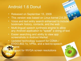Android 1.6 Donut
• Released on September 15, 2009
• This version was based on Linux kernel 2.6.29
• Voice and text entry search enhanced to include
  bookmark history, contacts, and the web
• Multi-lingual speech synthesis engine to allow
  any Android application to "speak" a string of text
• Easier searching and ability to view app
  screenshots in Android Market
• Updated technology support for CDMA /
  EVDO,802.1x, VPNs, and a text-to-speech
  engine
• Support for WVGA screen resolutions
 