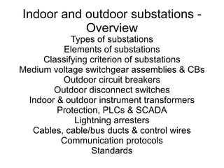 Indoor and outdoor substations - Overview Types of substations Elements of substations Classifying criterion of substations Medium voltage switchgear assemblies & CBs Outdoor circuit breakers Outdoor disconnect switches Indoor & outdoor instrument transformers Protection, PLCs & SCADA Lightning arresters Cables, cable/bus ducts & control wires Communication protocols Standards 