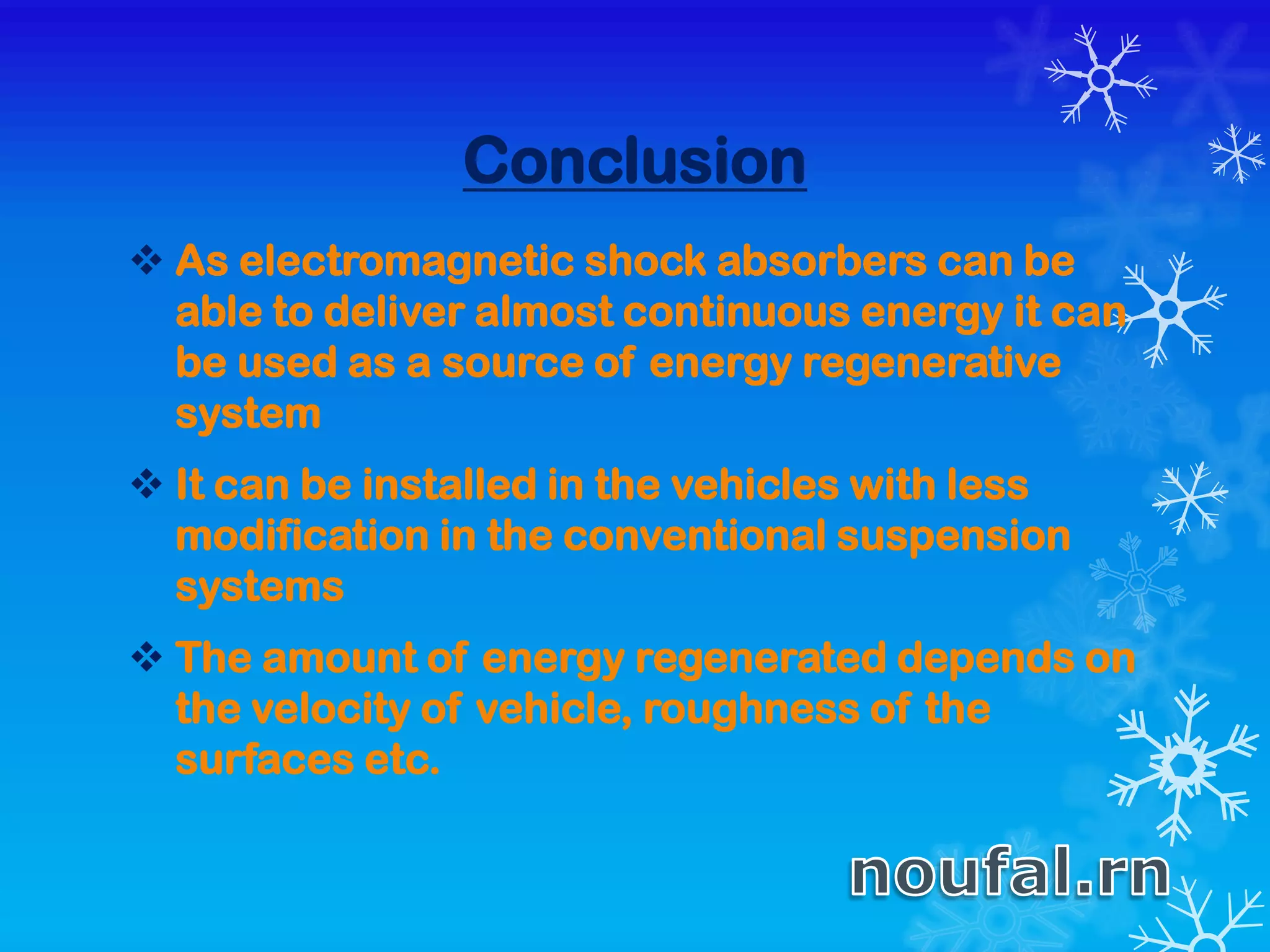 Conclusion
 As electromagnetic shock absorbers can be
able to deliver almost continuous energy it can
be used as a source of energy regenerative
system
 It can be installed in the vehicles with less
modification in the conventional suspension
systems
 The amount of energy regenerated depends on
the velocity of vehicle, roughness of the
surfaces etc.
 