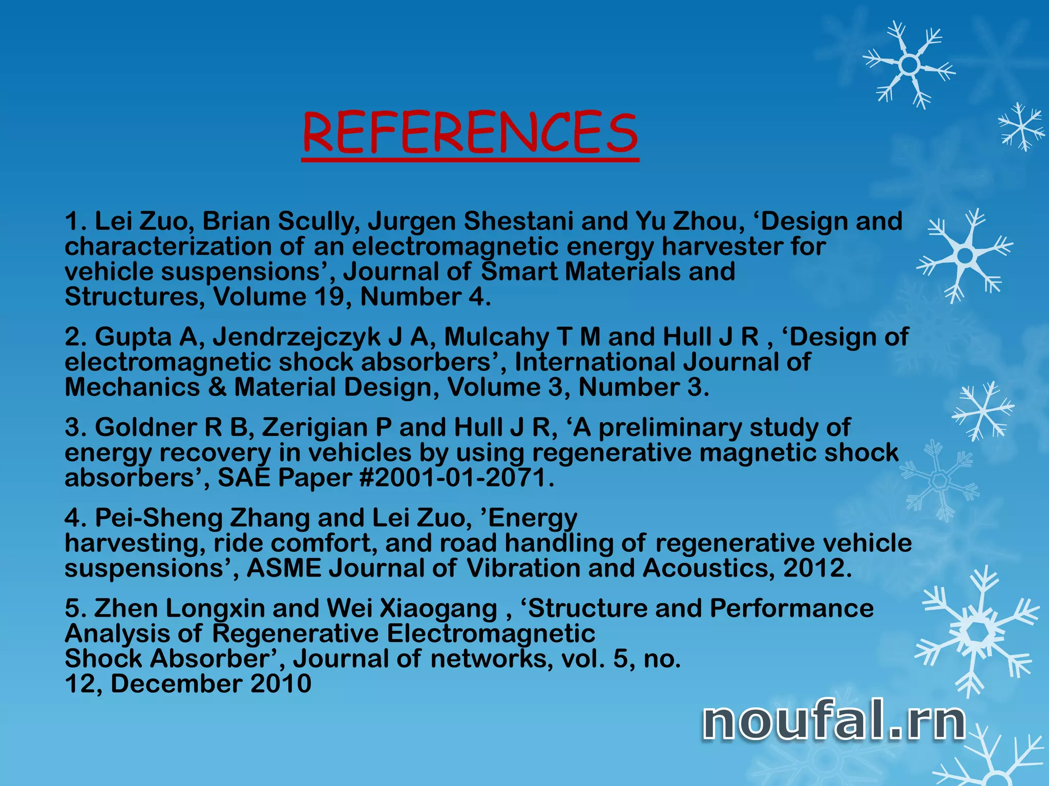 REFERENCES
1. Lei Zuo, Brian Scully, Jurgen Shestani and Yu Zhou, ‘Design and
characterization of an electromagnetic energy harvester for
vehicle suspensions’, Journal of Smart Materials and
Structures, Volume 19, Number 4.
2. Gupta A, Jendrzejczyk J A, Mulcahy T M and Hull J R , ‘Design of
electromagnetic shock absorbers’, International Journal of
Mechanics & Material Design, Volume 3, Number 3.
3. Goldner R B, Zerigian P and Hull J R, ‘A preliminary study of
energy recovery in vehicles by using regenerative magnetic shock
absorbers’, SAE Paper #2001-01-2071.
4. Pei-Sheng Zhang and Lei Zuo, ’Energy
harvesting, ride comfort, and road handling of regenerative vehicle
suspensions’, ASME Journal of Vibration and Acoustics, 2012.
5. Zhen Longxin and Wei Xiaogang , ‘Structure and Performance
Analysis of Regenerative Electromagnetic
Shock Absorber’, Journal of networks, vol. 5, no.
12, December 2010
 