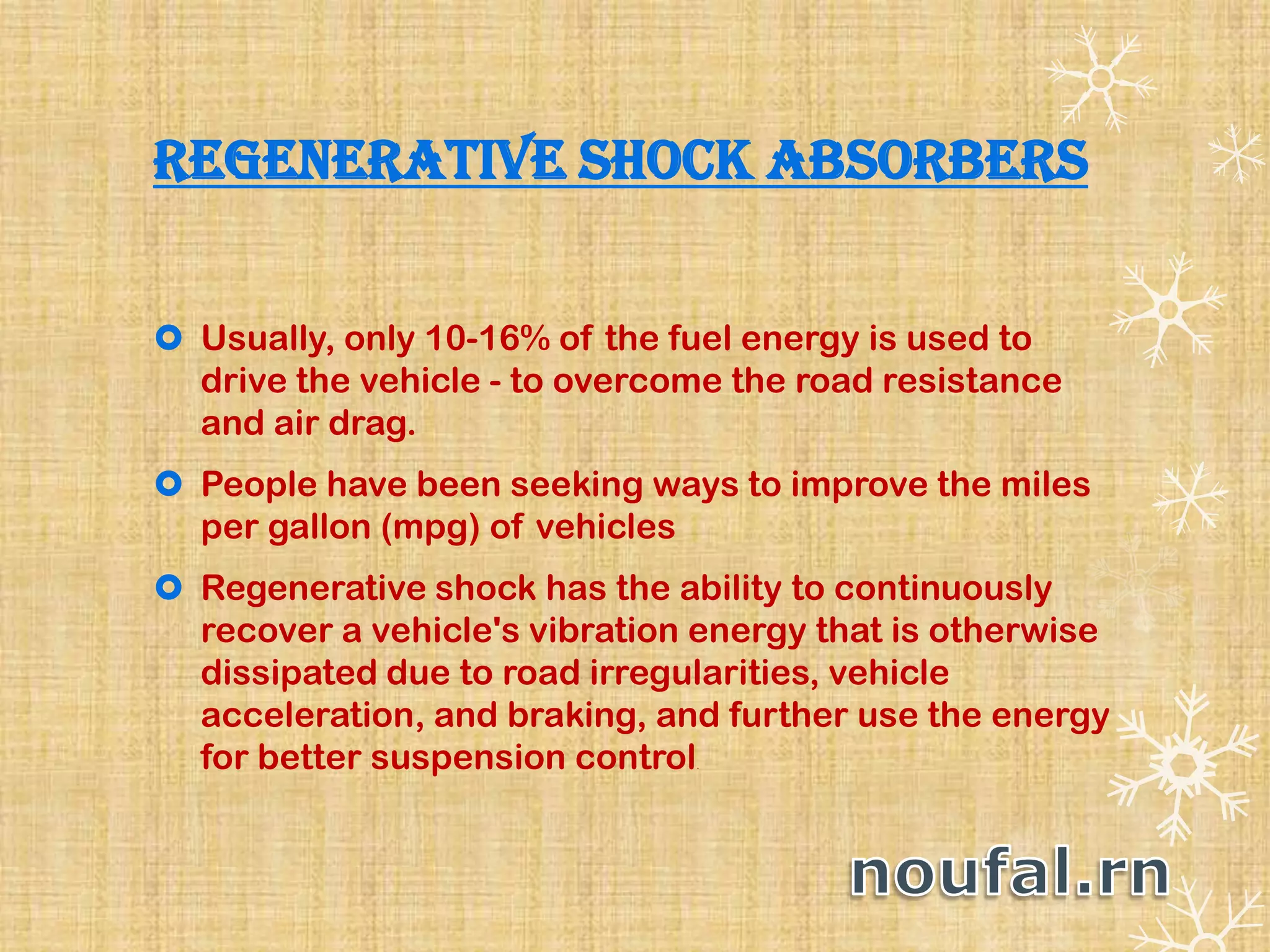 Regenerative Shock Absorbers
 Usually, only 10-16% of the fuel energy is used to
drive the vehicle - to overcome the road resistance
and air drag.
 People have been seeking ways to improve the miles
per gallon (mpg) of vehicles
 Regenerative shock has the ability to continuously
recover a vehicle's vibration energy that is otherwise
dissipated due to road irregularities, vehicle
acceleration, and braking, and further use the energy
for better suspension control.
 