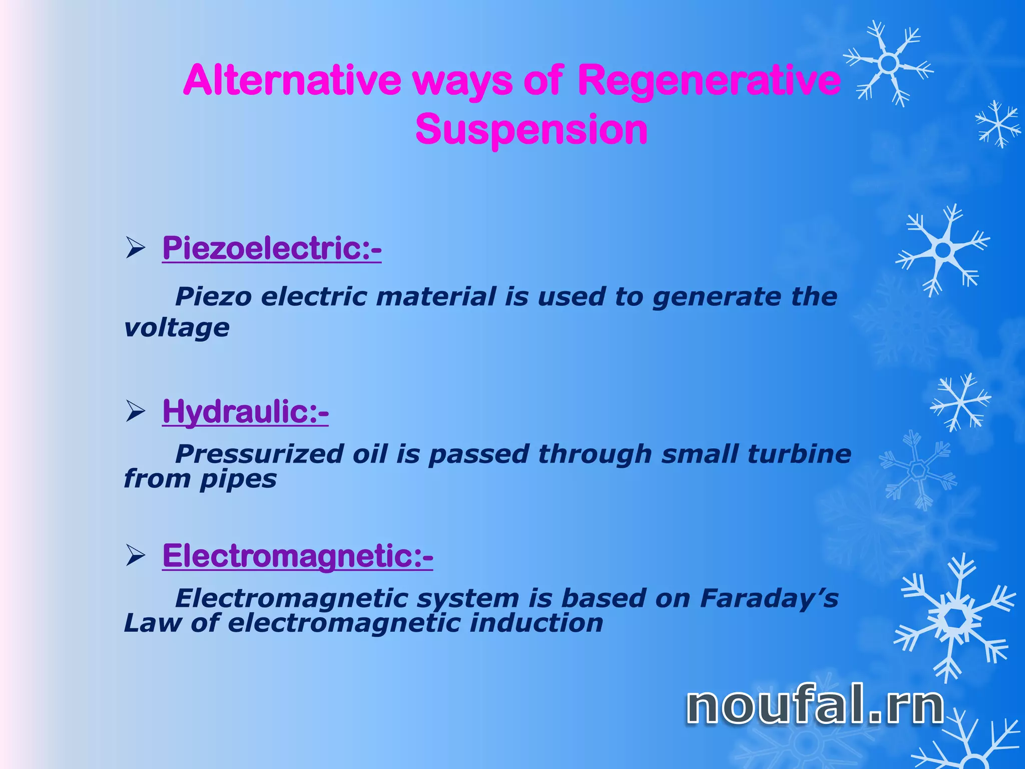 Alternative ways of Regenerative
Suspension
 Piezoelectric:-
Piezo electric material is used to generate the
voltage
 Hydraulic:-
Pressurized oil is passed through small turbine
from pipes
 Electromagnetic:-
Electromagnetic system is based on Faraday’s
Law of electromagnetic induction
 