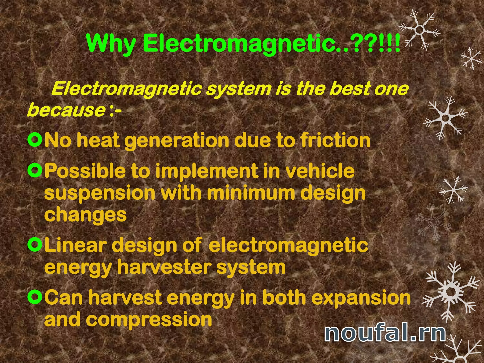 Why Electromagnetic..??!!!
Electromagnetic system is the best one
because :-
No heat generation due to friction
Possible to implement in vehicle
suspension with minimum design
changes
Linear design of electromagnetic
energy harvester system
Can harvest energy in both expansion
and compression
 