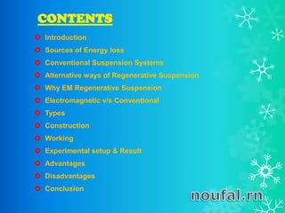 CONTENTS
 Introduction
 Sources of Energy loss
 Conventional Suspension Systems
 Alternative ways of Regenerative Suspension
 Why EM Regenerative Suspension
 Electromagnetic v/s Conventional
 Types
 Construction
 Working
 Experimental setup & Result
 Advantages
 Disadvantages
 Conclusion
 