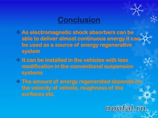 Conclusion
 As electromagnetic shock absorbers can be
able to deliver almost continuous energy it can
be used as a source of energy regenerative
system
 It can be installed in the vehicles with less
modification in the conventional suspension
systems
 The amount of energy regenerated depends on
the velocity of vehicle, roughness of the
surfaces etc.
 