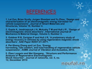 REFERENCES
1. Lei Zuo, Brian Scully, Jurgen Shestani and Yu Zhou, ‘Design and
characterization of an electromagnetic energy harvester for
vehicle suspensions’, Journal of Smart Materials and
Structures, Volume 19, Number 4.
2. Gupta A, Jendrzejczyk J A, Mulcahy T M and Hull J R , ‘Design of
electromagnetic shock absorbers’, International Journal of
Mechanics & Material Design, Volume 3, Number 3.
3. Goldner R B, Zerigian P and Hull J R, ‘A preliminary study of
energy recovery in vehicles by using regenerative magnetic shock
absorbers’, SAE Paper #2001-01-2071.
4. Pei-Sheng Zhang and Lei Zuo, ’Energy
harvesting, ride comfort, and road handling of regenerative vehicle
suspensions’, ASME Journal of Vibration and Acoustics, 2012.
5. Zhen Longxin and Wei Xiaogang , ‘Structure and Performance
Analysis of Regenerative Electromagnetic
Shock Absorber’, Journal of networks, vol. 5, no.
12, December 2010
 