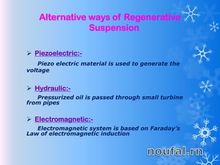 Alternative ways of Regenerative
Suspension
 Piezoelectric:-
Piezo electric material is used to generate the
voltage
 Hydraulic:-
Pressurized oil is passed through small turbine
from pipes
 Electromagnetic:-
Electromagnetic system is based on Faraday’s
Law of electromagnetic induction
 
