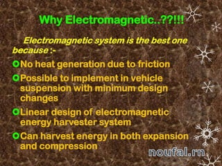 Why Electromagnetic..??!!!
Electromagnetic system is the best one
because :-
No heat generation due to friction
Possible to implement in vehicle
suspension with minimum design
changes
Linear design of electromagnetic
energy harvester system
Can harvest energy in both expansion
and compression
 