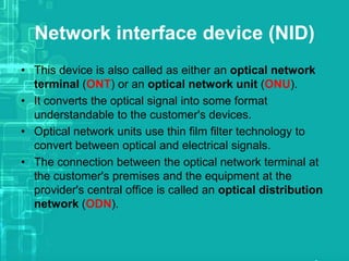 Network interface device (NID)
• This device is also called as either an optical network
terminal (ONT) or an optical network unit (ONU).
• It converts the optical signal into some format
understandable to the customer's devices.
• Optical network units use thin film filter technology to
convert between optical and electrical signals.
• The connection between the optical network terminal at
the customer's premises and the equipment at the
provider's central office is called an optical distribution
network (ODN).

 
