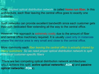 •The simplest optical distribution network is called home run fiber. In this
architecture, each fiber leaving the central office goes to exactly one
customer.
Such networks can provide excellent bandwidth since each customer gets
their own dedicated fiber extending all the way to the central office.
However, this approach is extremely costly due to the amount of fiber
and central office machinery required. It is usually used only in instances
where the service area is very small and close to the central office.
More commonly each fiber leaving the central office is actually shared by
many customers. So we need proper optical distribution network to split
individual customer-specific fibers.
There are two competing optical distribution network architectures
which achieve this split: active optical networks (AONs) and passive
optical networks (PONs).

 