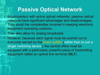 Passive Optical Network
• In comparison with active optical networks, passive optical
networks have significant advantages and disadvantages.
They avoid the complexities involved in keeping electronic
equipment operating outdoors.
• They also allow for analog broadcasts
• However, because each signal must be pushed out to
everyone served by the beam splitter (rather than to just a
single switching device), the central office must be
equipped with a particularly powerful piece of transmitting
equipment called an optical line terminal (OLT).

 