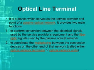Optical Line Terminal
• It is a device which serves as the service provider end
point of a passive optical network. It provides two main
functions:
1. to perform conversion between the electrical signals
used by the service provider's equipment and the fiber
optic signals used by the passive optical network.
2. to coordinate the multiplexing between the conversion
devices on the other end of that network (called either
optical network terminals or optical network units).

 