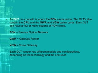 • An OLT, in a nutsell, is where the PON cards reside. The OLT's also
contain the CPU and the GWR and VGW uplink cards. Each OLT
can have a few or many dozens of PON cards.
PON = Passive Optical Network
GWR = Gateway Router
VGW = Voice Gateway
Each OLT vendor has different models and configurations,
depending on the technology and the end-user.

 