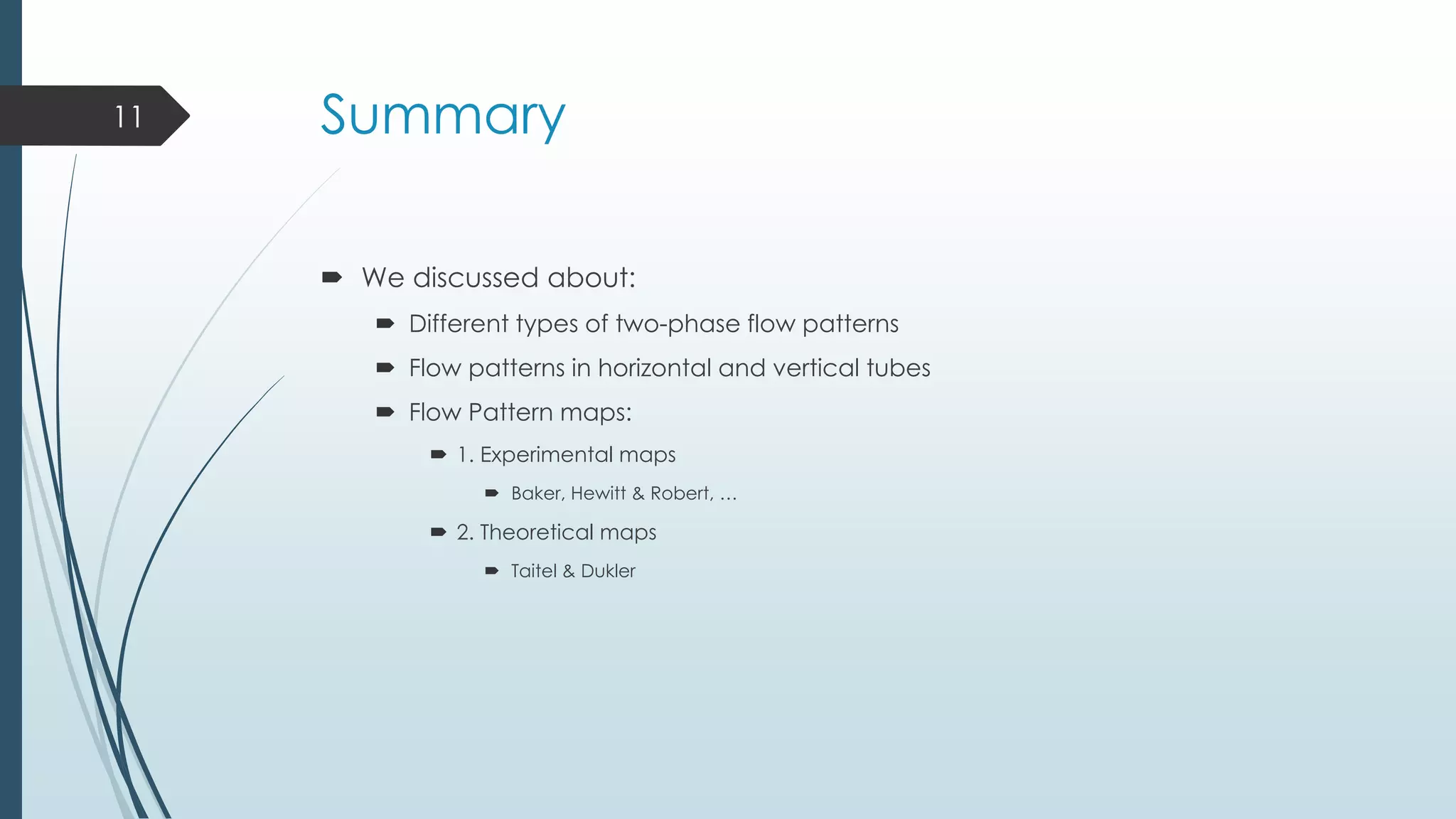 Summary
 We discussed about:
 Different types of two-phase flow patterns
 Flow patterns in horizontal and vertical tubes
 Flow Pattern maps:
 1. Experimental maps
 Baker, Hewitt & Robert, …
 2. Theoretical maps
 Taitel & Dukler
11
 