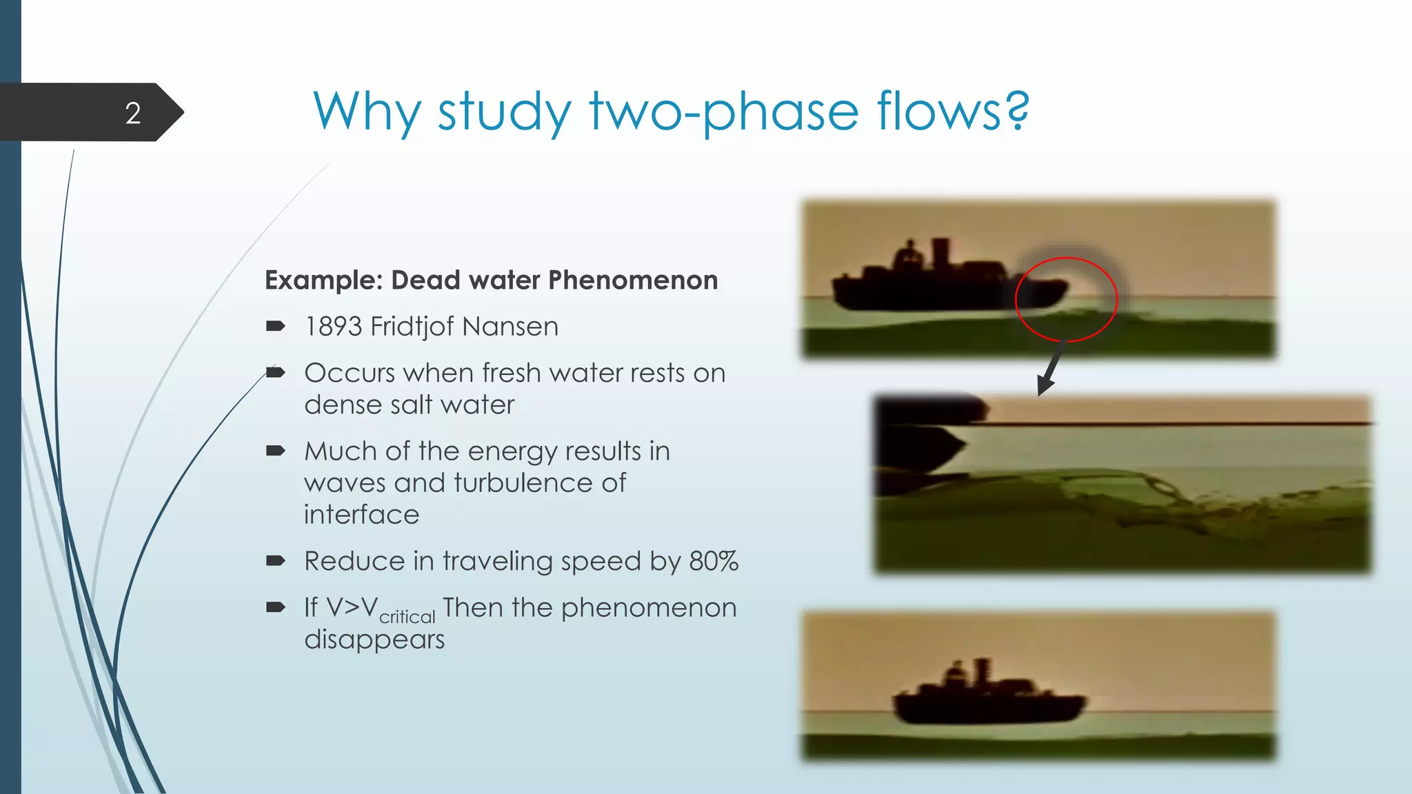 Why study two-phase flows?
Example: Dead water Phenomenon
 1893 Fridtjof Nansen
 Occurs when fresh water rests on
dense salt water
 Much of the energy results in
waves and turbulence of
interface
 Reduce in traveling speed by 80%
 If V>Vcritical Then the phenomenon
disappears
2
 