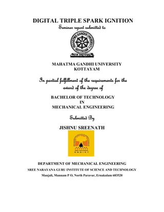 DIGITAL TRIPLE SPARK IGNITION
Seminar report submitted to
MAHATMA GANDHI UNIVERSITY
KOTTAYAM
In partial fulfillment of the requirements for the
award of the degree of
BACHELOR OF TECHNOLOGY
IN
MECHANICAL ENGINEERING
Submitted By
JISHNU SREENATH
DEPARTMENT OF MECHANICAL ENGINEERING
SREE NARAYANA GURU INSTITUTE OF SCIENCE AND TECHNOLOGY
Manjali, Mannam P O, North Paravur, Ernakulam 683520
 