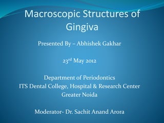 Macroscopic Structures of
Gingiva
Presented By – Abhishek Gakhar
23rd May 2012
Department of Periodontics
ITS Dental College, Hospital & Research Center
Greater Noida
Moderator- Dr. Sachit Anand Arora
 