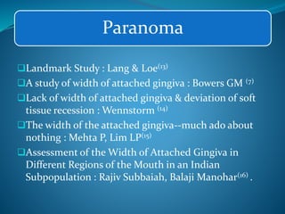 Paranoma
Landmark Study : Lang & Loe(13)
A study of width of attached gingiva : Bowers GM (7)
Lack of width of attached gingiva & deviation of soft
tissue recession : Wennstorm (14)
The width of the attached gingiva--much ado about
nothing : Mehta P, Lim LP(15)
Assessment of the Width of Attached Gingiva in
Different Regions of the Mouth in an Indian
Subpopulation : Rajiv Subbaiah, Balaji Manohar(16) .
 