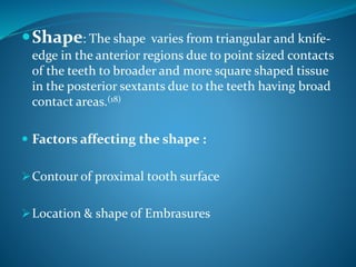 Shape: The shape varies from triangular and knife-
edge in the anterior regions due to point sized contacts
of the teeth to broader and more square shaped tissue
in the posterior sextants due to the teeth having broad
contact areas.(18)
 Factors affecting the shape :
Contour of proximal tooth surface
Location & shape of Embrasures
 