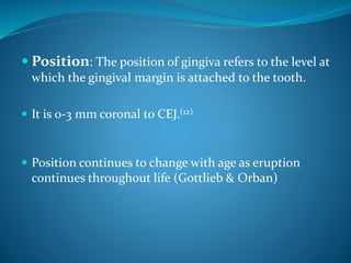  Position: The position of gingiva refers to the level at
which the gingival margin is attached to the tooth.
 It is 0-3 mm coronal to CEJ.(12)
 Position continues to change with age as eruption
continues throughout life (Gottlieb & Orban)
 