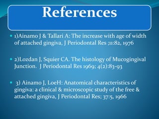 References
 1)Ainamo J & Tallari A: The increase with age of width
of attached gingiva, J Periodontal Res ;11:82, 1976
 2)Lozdan J, Squier CA. The histology of Mucogingival
Junction. J Periodontal Res 1969; 4(2):83-93
 3) Ainamo J, LoeH: Anatomical characteristics of
gingiva: a clinical & microscopic study of the free &
attached gingiva, J Periodontal Res; 37:5, 1966
 