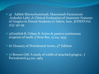 4) Adileh Shirmohammadi, Masoumeh Faramarzie
,Ardeshir Lafzi ;A Clinical Evaluation of Anatomic Features
of Gingiva in Dental Students in Tabriz, Iran. JODDD;Vol.
2(3) :90-95
 5)Gottlieb B, Orban B: Active & passive continuous
eruption of teeth. J Dent Res; 13:214, 1933
 6) Glossary of Periodontal terms, 4th Edition
 7) Bowers GM: A study of width of attached gingiva , J
Periodontol;34:210, 1963
 