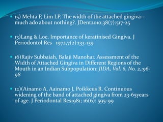  15) Mehta P, Lim LP. The width of the attached gingiva--
much ado about nothing?. JDent2010;38(7):517-25
 13)Lang & Loe. Importance of keratinised Gingiva. J
Periodontol Res 1972,7(2):133-139
 16)Rajiv Subbaiah, Balaji Manohar. Assessment of the
Width of Attached Gingiva in Different Regions of the
Mouth in an Indian Subpopulation; JIDA, Vol. 6, No. 2,;96-
98
 12)(Ainamo A, Aainamo J, Poikkeus R. Continuous
widening of the band of attached gingiva from 23-65years
of age. J Periodontal Res1981; 16(6): 595-99
 