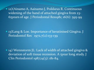  12)(Ainamo A, Aainamo J, Poikkeus R. Continuous
widening of the band of attached gingiva from 23-
65years of age. J Periodontal Res1981; 16(6): 595-99
 13)Lang & Loe. Importance of keratinised Gingiva. J
Periodontol Res 1972,7(2):133-139
 14) Wennstorm JL: Lack of width of attached gingiva &
deviation of soft tissue recession. A 5year long study. J
Clin Periodontol 1987;14(3): 181-84.
 