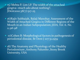  15) Mehta P, Lim LP. The width of the attached
gingiva--much ado about nothing?.
JDent2010;38(7):517-25
 16)Rajiv Subbaiah, Balaji Manohar. Assessment of the
Width of Attached Gingiva in Different Regions of the
Mouth in an Indian Subpopulation; JIDA, Vol. 6, No.
2,;96-98
 17)Cohen B: Morphological factors in pathogenesis of
periodontal disease, Br Dent J 107:31,1959
 18) The Anatomy and Physiology of the Healthy
Periodontium ,Anthony Palumbo ,Stony Brook
University, USA
 