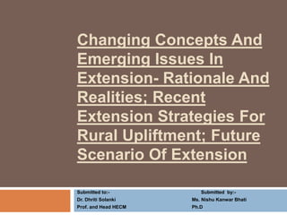 Changing Concepts And 
Emerging Issues In 
Extension- Rationale And 
Realities; Recent 
Extension Strategies For 
Rural Upliftment; Future 
Scenario Of Extension 
Submitted to:- Submitted by:- 
Dr. Dhriti Solanki Ms. Nishu Kanwar Bhati 
Prof. and Head HECM Ph.D 
 