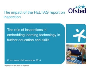 The impact of the FELTAG report on 
inspection 
The role of inspections in 
embedding learning technology in 
further education and skills 
Chris Jones HMI November 2014 
Impact of FELTAG report on inspection 
 
