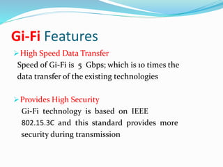 Gi-Fi Features 
High Speed Data Transfer 
Speed of Gi-Fi is 5 Gbps; which is 10 times the 
data transfer of the existing technologies 
Provides High Security 
Gi-Fi technology is based on IEEE 
802.15.3C and this standard provides more 
security during transmission 
 