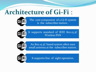 Architecture of Gi-Fi : 
The core component of a Gi-Fi system 
is the subscriber station . 
It supports standard of IEEE 802.15.3C 
Wireless PAN 
An 802.15.3C based system often uses 
small antenna at the subscriber station. 
It supports line of sight operation. 
 