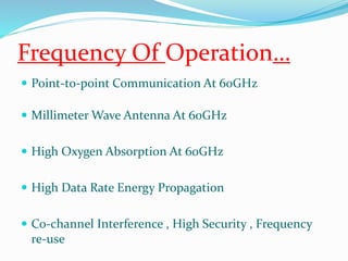 Frequency Of Operation… 
 Point-to-point Communication At 60GHz 
 Millimeter Wave Antenna At 60GHz 
 High Oxygen Absorption At 60GHz 
 High Data Rate Energy Propagation 
 Co-channel Interference , High Security , Frequency 
re-use 
 