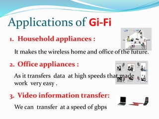 Applications of Gi-Fi 
1. Household appliances : 
It makes the wireless home and office of the future. 
2. Office appliances : 
As it transfers data at high speeds that made 
work very easy . 
3. Video information transfer: 
We can transfer at a speed of gbps 
 