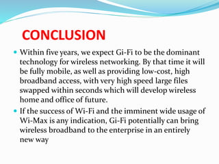 CONCLUSION 
 Within five years, we expect Gi-Fi to be the dominant 
technology for wireless networking. By that time it will 
be fully mobile, as well as providing low-cost, high 
broadband access, with very high speed large files 
swapped within seconds which will develop wireless 
home and office of future. 
 If the success of Wi-Fi and the imminent wide usage of 
Wi-Max is any indication, Gi-Fi potentially can bring 
wireless broadband to the enterprise in an entirely 
new way 
 