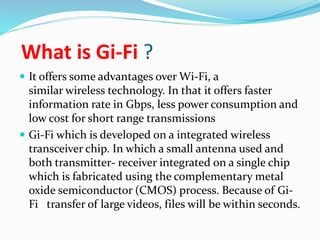 What is Gi-Fi ? 
 It offers some advantages over Wi-Fi, a 
similar wireless technology. In that it offers faster 
information rate in Gbps, less power consumption and 
low cost for short range transmissions 
 Gi-Fi which is developed on a integrated wireless 
transceiver chip. In which a small antenna used and 
both transmitter- receiver integrated on a single chip 
which is fabricated using the complementary metal 
oxide semiconductor (CMOS) process. Because of Gi- 
Fi transfer of large videos, files will be within seconds. 
 