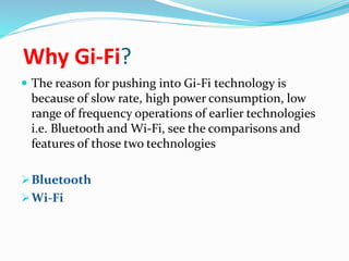 Why Gi-Fi? 
 The reason for pushing into Gi-Fi technology is 
because of slow rate, high power consumption, low 
range of frequency operations of earlier technologies 
i.e. Bluetooth and Wi-Fi, see the comparisons and 
features of those two technologies 
Bluetooth 
Wi-Fi 
 
