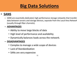 12
Big Data Solutions
• SANS
– SANS are essentially dedicated, high performance storage networks that transfer
data between servers and storage devices, separate from the Local Area Network
(usually through fiber channels).
– ADVANTAGES
• Ability to move large blocks of data
• High level of performance and availability
• Dynamically balances loads across the network.
– DISADVANTAGES
• Complex to manage a wide scope of devices
• Lack of Standardization
• SANs are very expensive
11
 