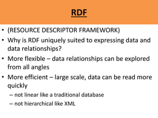 RDF
• (RESOURCE DESCRIPTOR FRAMEWORK)
• Why is RDF uniquely suited to expressing data and
data relationships?
• More flexible – data relationships can be explored
from all angles
• More efficient – large scale, data can be read more
quickly
– not linear like a traditional database
– not hierarchical like XML
 