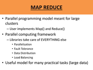 MAP REDUCE
• Parallel programming model meant for large
clusters
– User implements Map() and Reduce()
• Parallel computing framework
– Libraries take care of EVERYTHING else
• Parallelization
• Fault Tolerance
• Data Distribution
• Load Balancing
• Useful model for many practical tasks (large data)
 