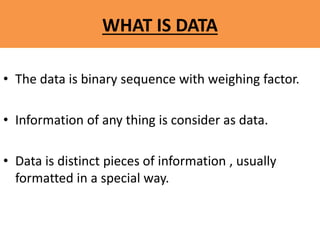 WHAT IS DATA
• The data is binary sequence with weighing factor.
• Information of any thing is consider as data.
• Data is distinct pieces of information , usually
formatted in a special way.
 