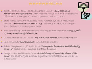 Syed M Shah, N Saini , S Ashraf, G Ravi Kumar, ‘Gene Silencing,
Mechanism and Applications ’,DHR International Journal Of Biomedical and
Life Sciences (DHR-IJBLS) ISSN: 2278-8301, Vol. 3(1), 2012
Stuti Gupta, Ravindra Pal Singh, Nirav Rabadia, Gaurang Patel, Hiten
Panchal, ‘ANTISENSE TECHNOLOGY’, Volume 9, Issue 2, July – August
2011; Article-007, ISSN 0976 – 044X
https://cellbiology.med.unsw.edu.au/cellbiology/index.php?title=Group_2_Proje
ct_RNA_Interference&oldid=2374
Lu Tian,(November 25, 2014),’ The Flavr Savr Tomato’, www.slideshare.com
Kirti Khuntwal,’gene silencing’, www.authorstream.com
Ashok Singamsetti, 19th April, 2014,’Transgenics Production and Bio-Safety
concerns’, Department of Genetics and Plant Breeding
George L. Sen and Helen M. Blau,’A brief history of RNAi: the silence of the
genes’, doi: 10.1096/fj.06-6014rev July 2006 The FASEB Journal vol. 20 no.
9 1293-1299
 