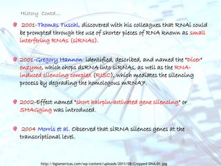 2001-Thomas Tuschl, discovered with his colleagues that RNAi could
be prompted through the use of shorter pieces of RNA known as small
interfering RNAs (siRNAs).
2001-Gregory Hannon identified, described, and named the "Dicer"
enzyme, which chops dsRNA into siRNAs, as well as the RNA-
induced silencing complex (RISC), which mediates the silencing
process by degrading the homologous mRNA7.
2002-Effect named "short hairpin-activated gene silencing" or
SHAGging was introduced.
2004 Morris et al. Observed that siRNA silences genes at the
transcriptional level.
History Contd….
http://bgiamericas.com/wp-content/uploads/2011/08/Cropped-DNA-01.jpg
 