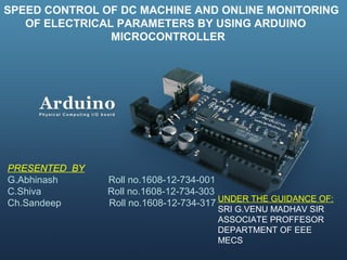 SPEED CONTROL OF DC MACHINE AND ONLINE MONITORING
OF ELECTRICAL PARAMETERS BY USING ARDUINO
MICROCONTROLLER
PRESENTED BY
G.Abhinash Roll no.1608-12-734-001
C.Shiva Roll no.1608-12-734-303
Ch.Sandeep Roll no.1608-12-734-317 UNDER THE GUIDANCE OF:
SRI G.VENU MADHAV SIR
ASSOCIATE PROFFESOR
DEPARTMENT OF EEE
MECS
 