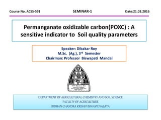 Permanganate oxidizable carbon(POXC) : A
sensitive indicator to Soil quality parameters
DEPARTMENT OF AGRICULTURAL CHEMISTRY AND SOIL SCIENCE
FACULTY OF AGRICULTURE
BIDHAN CHANDRA KRISHI VISWAVIDYALAYA
Speaker: Dibakar Roy
M.Sc. (Ag.), 3rd Semester
Chairman: Professor Biswapati Mandal
Course No. ACSS-591 SEMINAR-1 Date:21.03.2016
 