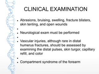 CLINICAL EXAMINATION
 Abrasions, bruising, swelling, fracture blisters,
skin tenting, and open wounds

 Neurological exam must be performed

 Vascular injuries, although rare in distal
humerus fractures, should be assessed by
examining the distal pulses, skin turgor, capillary
refill, and color

 Compartment syndrome of the forearm
 