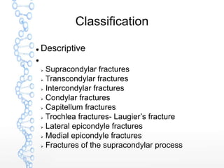 Classification
 Descriptive

 Supracondylar fractures
 Transcondylar fractures
 Intercondylar fractures
 Condylar fractures
 Capitellum fractures
 Trochlea fractures- Laugier’s fracture
 Lateral epicondyle fractures
 Medial epicondyle fractures
 Fractures of the supracondylar process
 