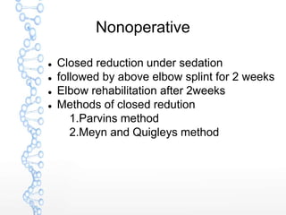 Nonoperative
 Closed reduction under sedation
 followed by above elbow splint for 2 weeks
 Elbow rehabilitation after 2weeks
 Methods of closed redution
1.Parvins method
2.Meyn and Quigleys method
 